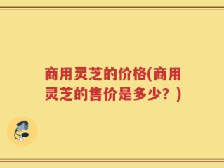 商用灵芝的价格(商用灵芝的售价是多少？)