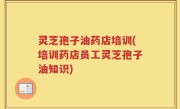 灵芝孢子油药店培训(培训药店员工灵芝孢子油知识)