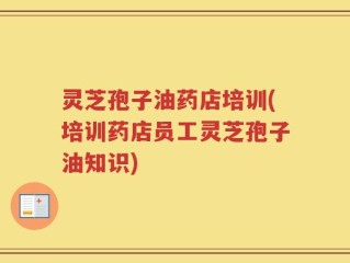 灵芝孢子油药店培训(培训药店员工灵芝孢子油知识)
