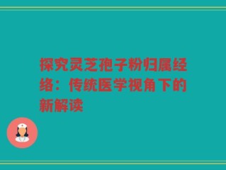 探究灵芝孢子粉归属经络：传统医学视角下的新解读