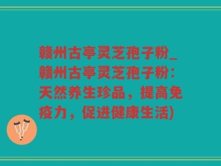 赣州古亭灵芝孢子粉_赣州古亭灵芝孢子粉：天然养生珍品，提高免疫力，促进健康生活)