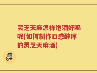 灵芝天麻怎样泡酒好喝呢(如何制作口感醇厚的灵芝天麻酒)
