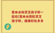 薏米水和灵芝孢子粉一起吃(薏米水搭配灵芝孢子粉，健康好处多多