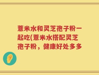 薏米水和灵芝孢子粉一起吃(薏米水搭配灵芝孢子粉，健康好处多多