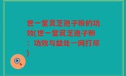 世一堂灵芝孢子粉的功效(世一堂灵芝孢子粉：功效与益处一网打尽)