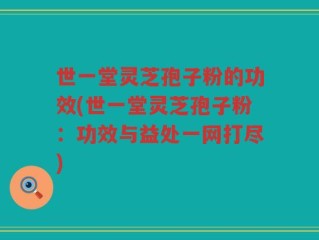 世一堂灵芝孢子粉的功效(世一堂灵芝孢子粉：功效与益处一网打尽)
