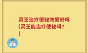 灵芝治疗便秘效果好吗(灵芝能治疗便秘吗？)