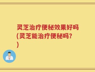 灵芝治疗便秘效果好吗(灵芝能治疗便秘吗？)