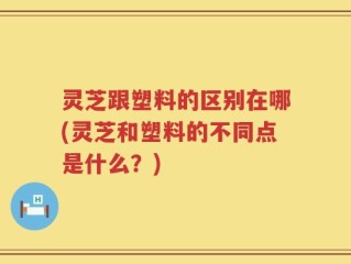 灵芝跟塑料的区别在哪(灵芝和塑料的不同点是什么？)