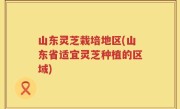 山东灵芝栽培地区(山东省适宜灵芝种植的区域)