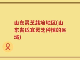 山东灵芝栽培地区(山东省适宜灵芝种植的区域)