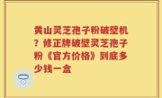 黄山灵芝孢子粉破壁机？修正牌破壁灵芝孢子粉《官方价格》到底多少钱一盒