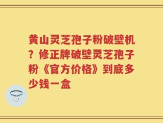 黄山灵芝孢子粉破壁机？修正牌破壁灵芝孢子粉《官方价格》到底多少钱一盒