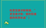 吃灵芝孢子粉易饿_“灵芝孢子粉：提升饥饿感的天然补品”)