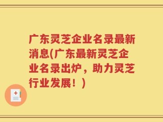 广东灵芝企业名录最新消息(广东最新灵芝企业名录出炉，助力灵芝行业发展！)