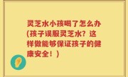 灵芝水小孩喝了怎么办(孩子误服灵芝水？这样做能够保证孩子的健康安全！)