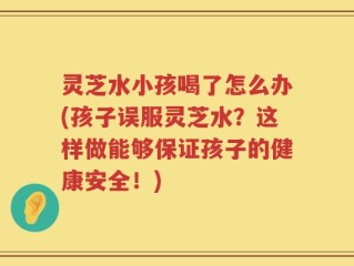 灵芝水小孩喝了怎么办(孩子误服灵芝水？这样做能够保证孩子的健康安全！)