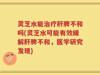 灵芝水能治疗肝脾不和吗(灵芝水可能有效缓解肝脾不和，医学研究发现)