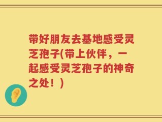 带好朋友去基地感受灵芝孢子(带上伙伴，一起感受灵芝孢子的神奇之处！)