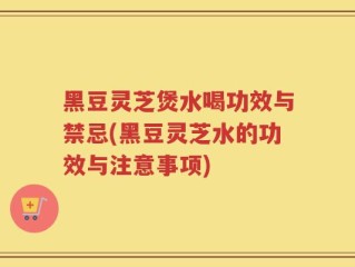 黑豆灵芝煲水喝功效与禁忌(黑豆灵芝水的功效与注意事项)