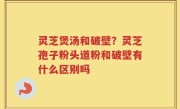 灵芝煲汤和破壁？灵芝孢子粉头道粉和破壁有什么区别吗