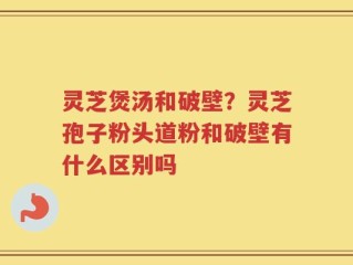 灵芝煲汤和破壁？灵芝孢子粉头道粉和破壁有什么区别吗