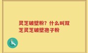 灵芝破壁粉？什么叫双芝灵芝破壁孢子粉