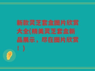 新款灵芝套盒图片欣赏大全(精美灵芝套盒新品展示，尽在图片欣赏！)