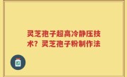 灵芝孢子超高冷静压技术？灵芝孢子粉制作法