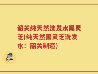 韶关纯天然洗发水黑灵芝(纯天然黑灵芝洗发水：韶关制造)