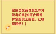 家庭灵芝菌包怎么养才能出的多(如何合理养护家庭灵芝菌包，让收获翻倍？)