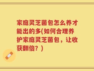 家庭灵芝菌包怎么养才能出的多(如何合理养护家庭灵芝菌包，让收获翻倍？)