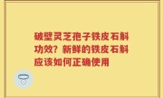 破壁灵芝孢子铁皮石斛功效？新鲜的铁皮石斛应该如何正确使用