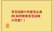 灵芝润肤六件套怎么用的(如何使用灵芝润肤六件套？)