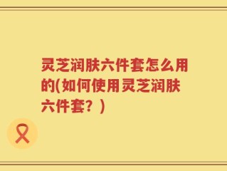 灵芝润肤六件套怎么用的(如何使用灵芝润肤六件套？)