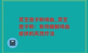 灵芝孢子粉咳血_灵芝孢子粉：有效缓解咳血症状的天然疗法