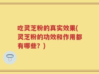 吃灵芝粉的真实效果(灵芝粉的功效和作用都有哪些？)