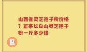 山西省灵芝孢子粉价格？正宗长白山灵芝孢子粉一斤多少钱