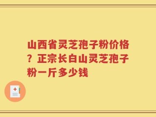 山西省灵芝孢子粉价格？正宗长白山灵芝孢子粉一斤多少钱