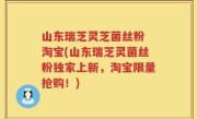 山东瑞芝灵芝菌丝粉 淘宝(山东瑞芝灵菌丝粉独家上新，淘宝限量抢购！)
