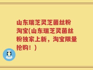 山东瑞芝灵芝菌丝粉 淘宝(山东瑞芝灵菌丝粉独家上新，淘宝限量抢购！)