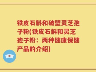 铁皮石斛和破壁灵芝孢子粉(铁皮石斛和灵芝孢子粉：两种健康保健产品的介绍)