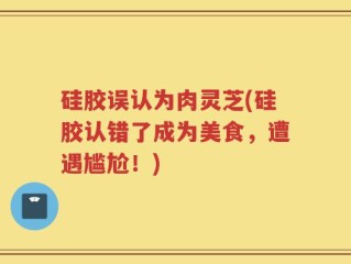硅胶误认为肉灵芝(硅胶认错了成为美食，遭遇尴尬！)