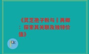 《灵芝孢子粉与哖再卿:探索其关联及独特价值》