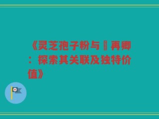 《灵芝孢子粉与哖再卿：探索其关联及独特价值》