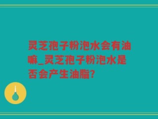 灵芝孢子粉泡水会有油嘛_灵芝孢子粉泡水是否会产生油脂？