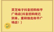 灵芝妹子抖音团购和平广场店(抖音团购现已到来，重磅推出和平广场店！)