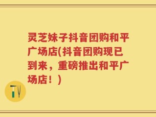 灵芝妹子抖音团购和平广场店(抖音团购现已到来，重磅推出和平广场店！)