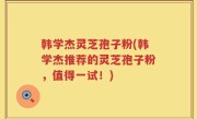 韩学杰灵芝孢子粉(韩学杰推荐的灵芝孢子粉，值得一试！)