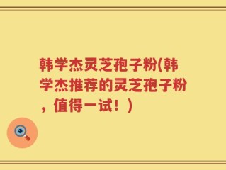 韩学杰灵芝孢子粉(韩学杰推荐的灵芝孢子粉，值得一试！)